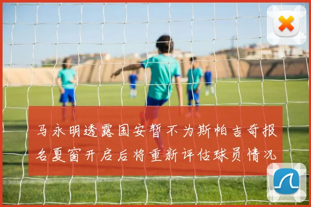 马永明透露国安暂不为斯帕吉奇报名夏窗开启后将重新评估球员情况