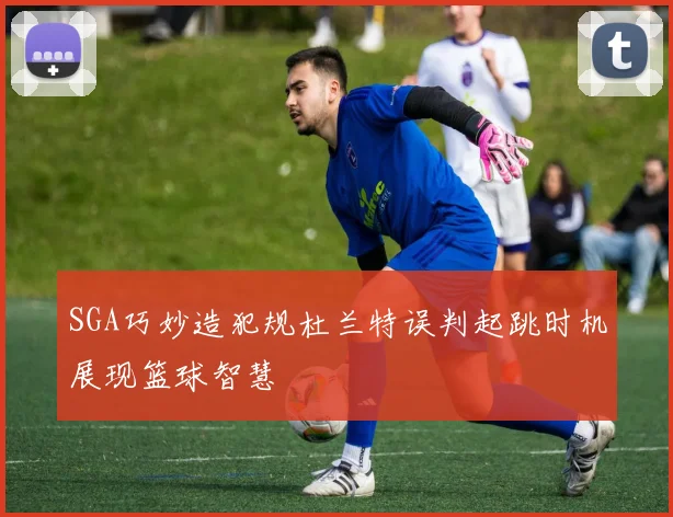 SGA巧妙造犯规杜兰特误判起跳时机展现篮球智慧