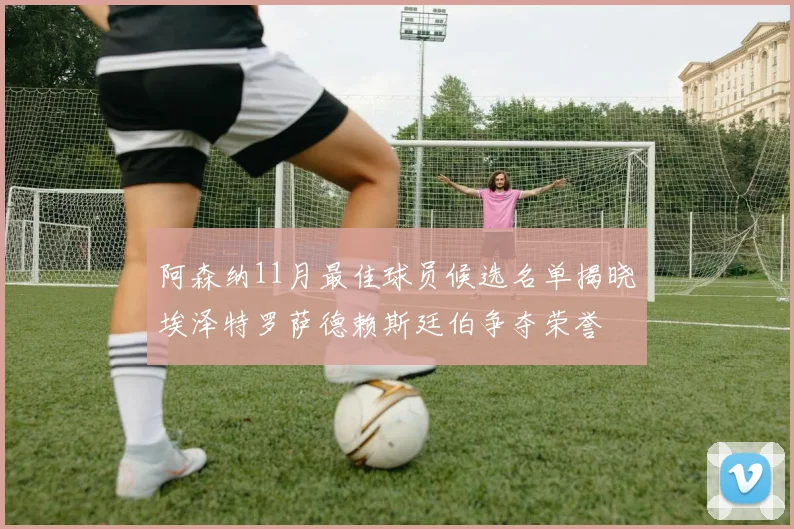 阿森纳11月最佳球员候选名单揭晓埃泽特罗萨德赖斯廷伯争夺荣誉