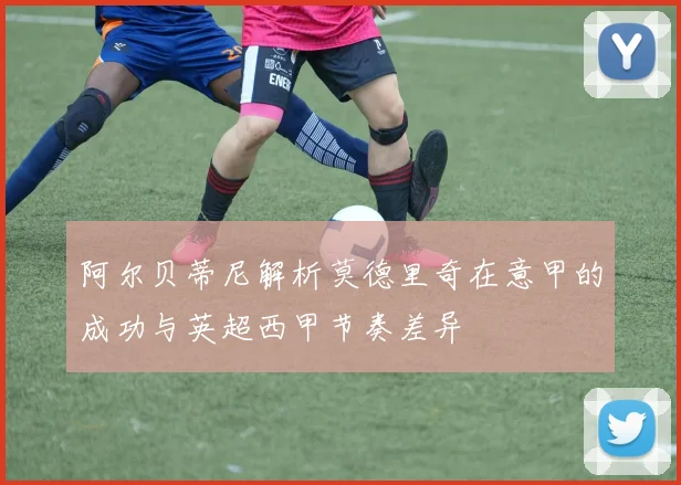 阿尔贝蒂尼解析莫德里奇在意甲的成功与英超西甲节奏差异