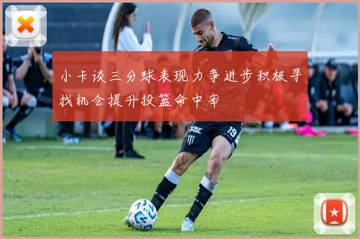 小卡谈三分球表现力争进步积极寻找机会提升投篮命中率