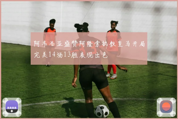 阿韦洛亚盛赞阿隆索执教皇马开局完美14场13胜表现出色