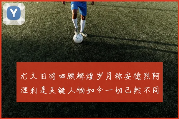 尤文旧将回顾辉煌岁月称安德烈阿涅利是关键人物如今一切已然不同