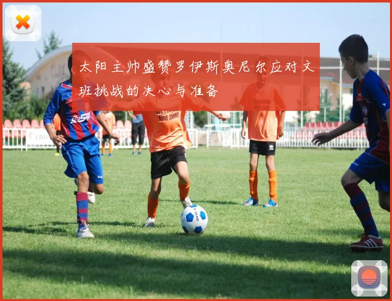 太阳主帅盛赞罗伊斯奥尼尔应对文班挑战的决心与准备