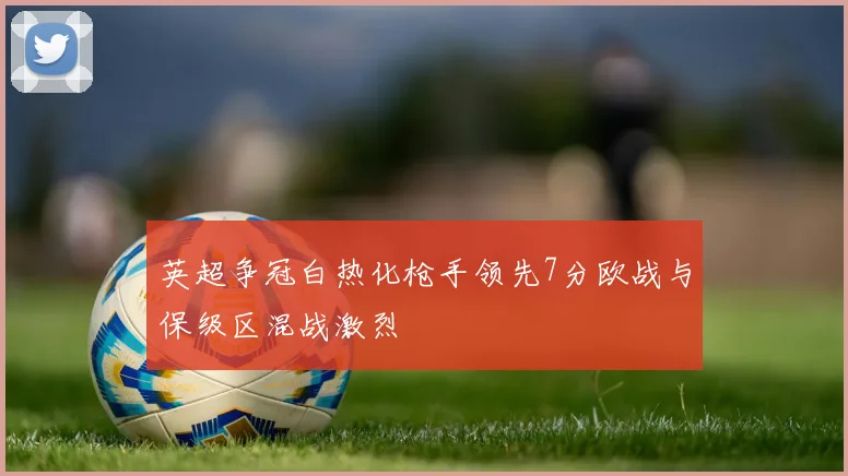英超争冠白热化枪手领先7分欧战与保级区混战激烈