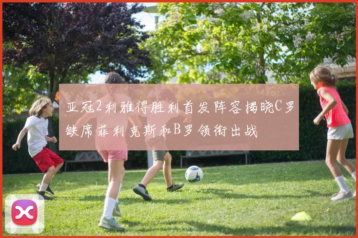 亚冠2利雅得胜利首发阵容揭晓C罗缺席菲利克斯和B罗领衔出战