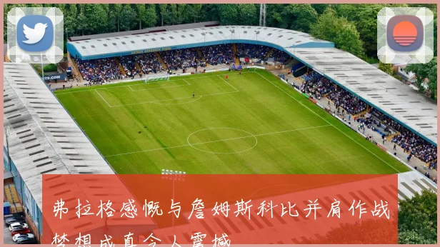弗拉格感慨与詹姆斯科比并肩作战梦想成真令人震撼