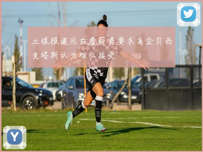 土媒报道厄兹詹薪资要求高企贝西克塔斯认为难以接受