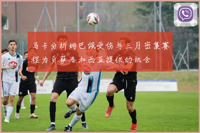 马卡分析姆巴佩受伤与三月密集赛程为贡萨洛加西亚提供的机会