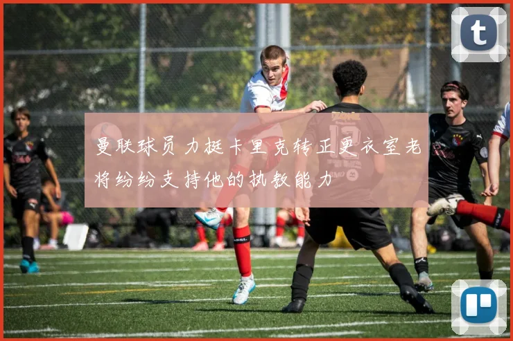 曼联球员力挺卡里克转正更衣室老将纷纷支持他的执教能力