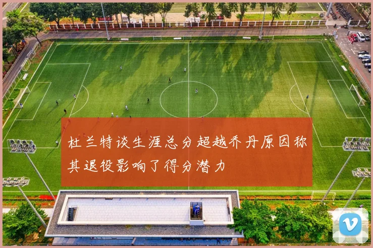 杜兰特谈生涯总分超越乔丹原因称其退役影响了得分潜力