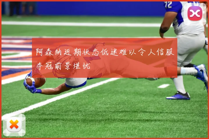 阿森纳近期状态低迷难以令人信服夺冠前景堪忧