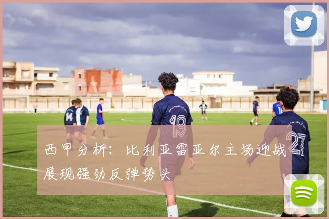 西甲分析：比利亚雷亚尔主场迎战展现强劲反弹势头