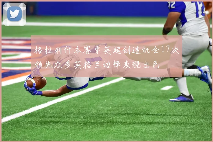 格拉利什本赛季英超创造机会17次领先众多英格兰边锋表现出色