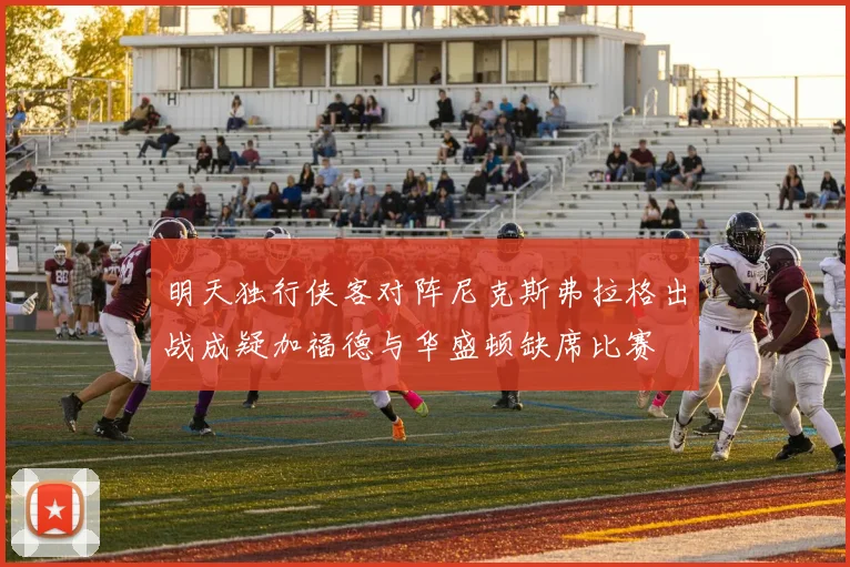 明天独行侠客对阵尼克斯弗拉格出战成疑加福德与华盛顿缺席比赛