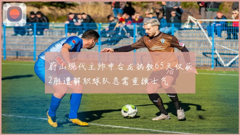 蔚山现代主帅申台龙执教65天仅获2胜遭解职球队急需重振士气