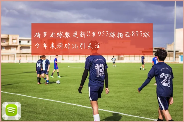 梅罗进球数更新C罗953球梅西895球今年表现对比引关注