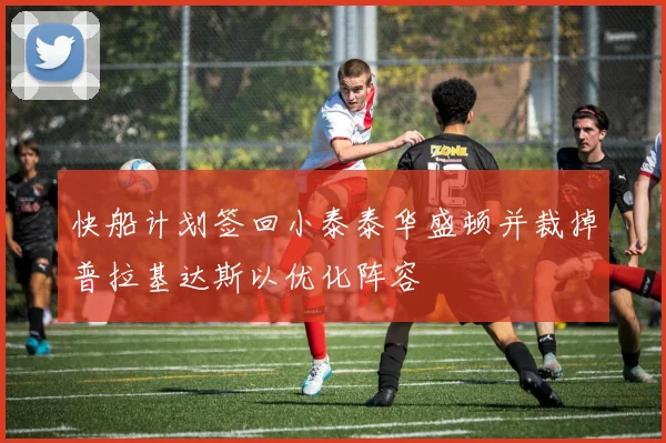快船计划签回小泰泰华盛顿并裁掉普拉基达斯以优化阵容