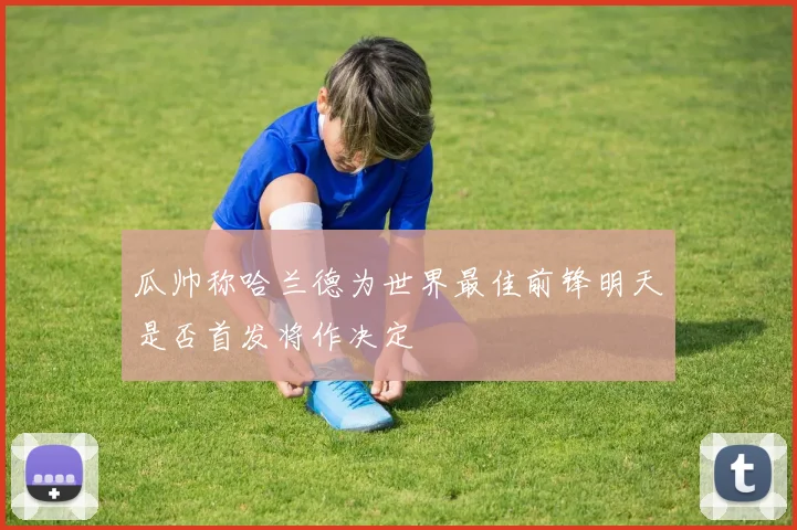 瓜帅称哈兰德为世界最佳前锋明天是否首发将作决定