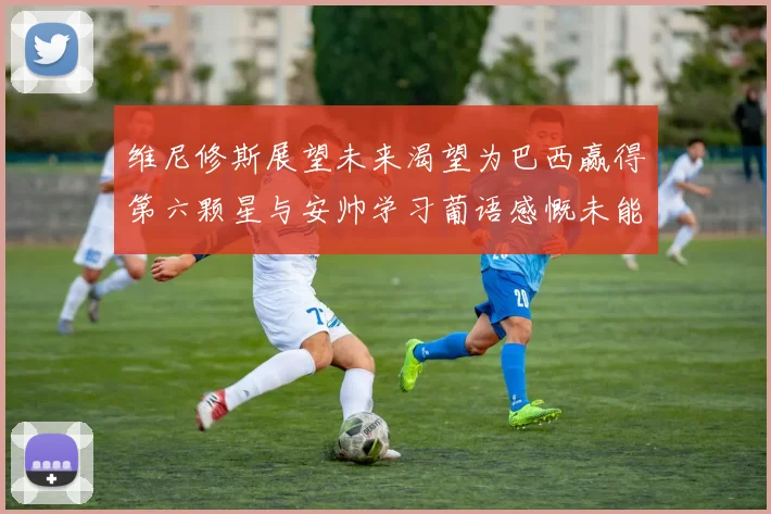维尼修斯展望未来渴望为巴西赢得第六颗星与安帅学习葡语感慨未能与C罗共事