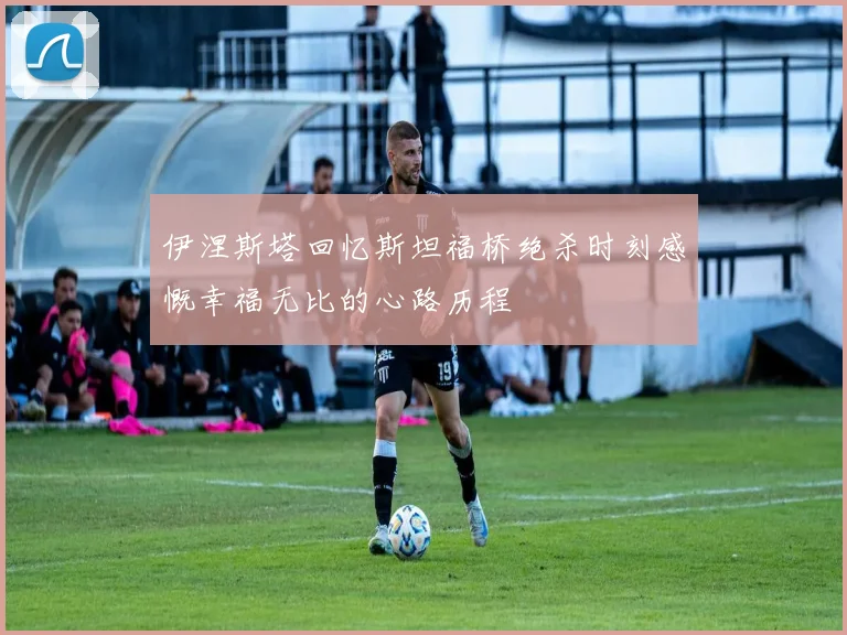 伊涅斯塔回忆斯坦福桥绝杀时刻感慨幸福无比的心路历程