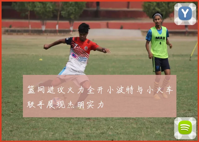 篮网进攻火力全开小波特与小火车联手展现杰明实力