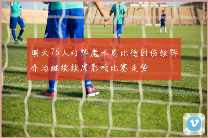 明天76人对阵魔术恩比德因伤缺阵乔治继续缺席影响比赛走势