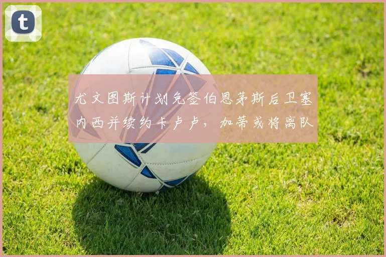 尤文图斯计划免签伯恩茅斯后卫塞内西并续约卡卢卢，加蒂或将离队