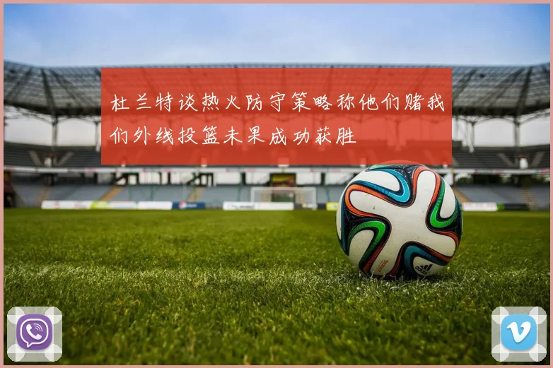 杜兰特谈热火防守策略称他们赌我们外线投篮未果成功获胜