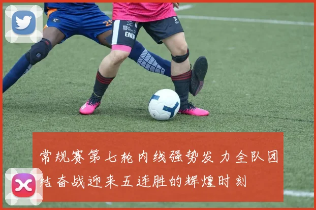 常规赛第七轮内线强势发力全队团结奋战迎来五连胜的辉煌时刻