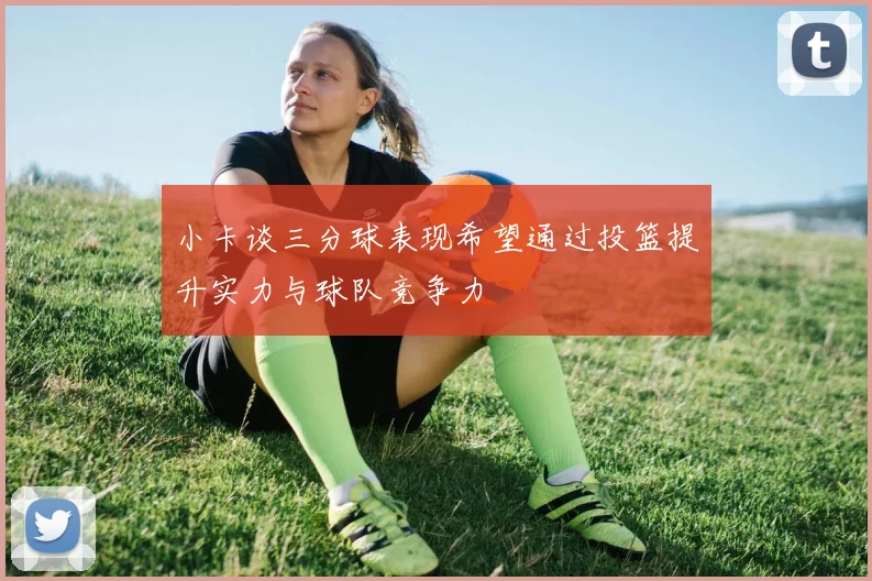 小卡谈三分球表现希望通过投篮提升实力与球队竞争力