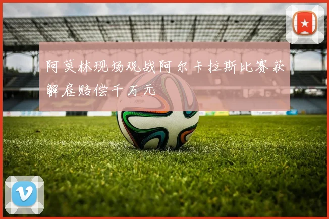 阿莫林现场观战阿尔卡拉斯比赛获解雇赔偿千万元