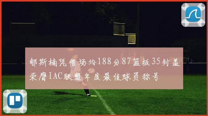 郇斯楠凭借场均188分87篮板35封盖荣膺IAC联盟年度最佳球员称号