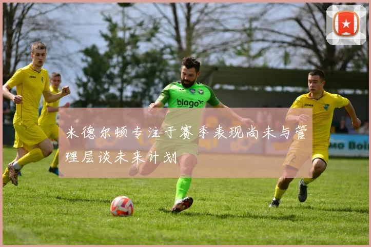 米德尔顿专注于赛季表现尚未与管理层谈未来计划