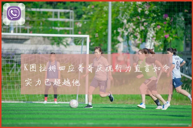 K图拉姆回应哥哥庆祝行为直言如今实力已超越他