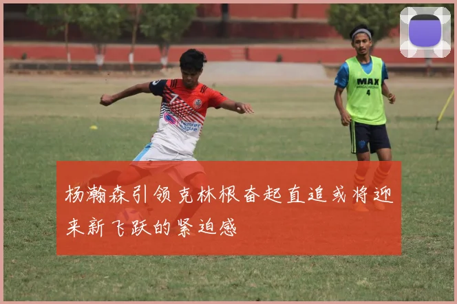 杨瀚森引领克林根奋起直追或将迎来新飞跃的紧迫感