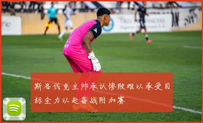 斯洛伐克主帅承认惨败难以承受目标全力以赴备战附加赛