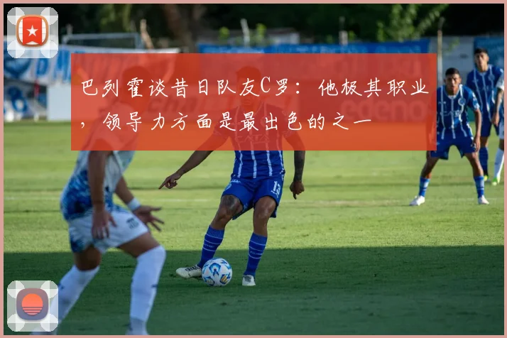 巴列霍谈昔日队友C罗：他极其职业，领导力方面是最出色的之一