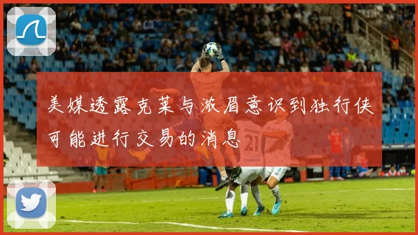 美媒透露克莱与浓眉意识到独行侠可能进行交易的消息